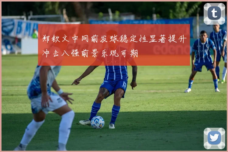 郑钦文中网前发球稳定性显著提升冲击八强前景乐观可期