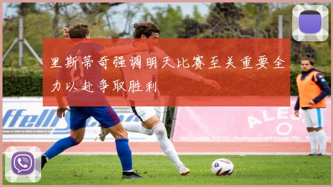 里斯蒂奇强调明天比赛至关重要全力以赴争取胜利