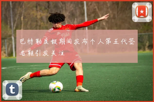 巴特勒度假期间发布个人第五代签名鞋引发关注