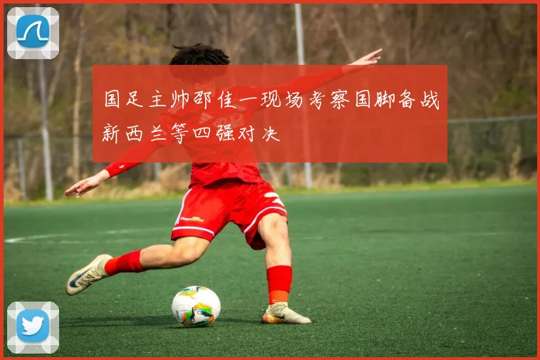 国足主帅邵佳一现场考察国脚备战新西兰等四强对决