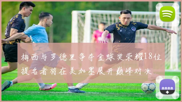 梅西与罗德里争夺金球奖荣耀18位提名者将在美加墨展开巅峰对决